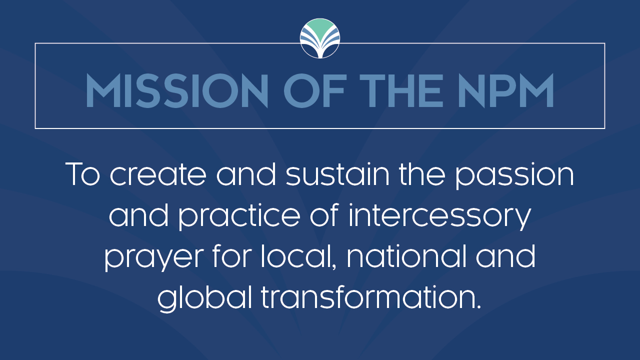 Mission of the NPM: To create and sustain the passion and practice of intercessory prayer for local, national, and global transformation.